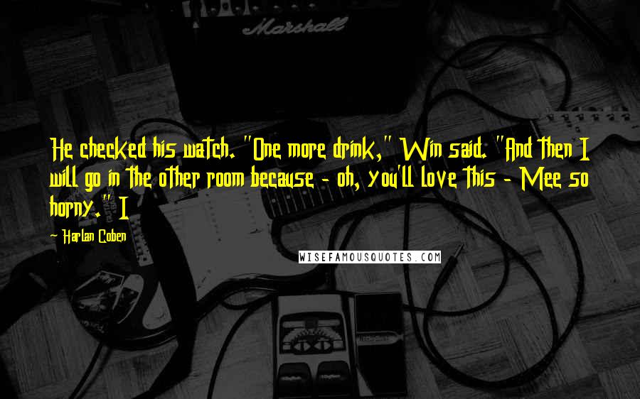 Harlan Coben Quotes: He checked his watch. "One more drink," Win said. "And then I will go in the other room because - oh, you'll love this - Mee so horny." I