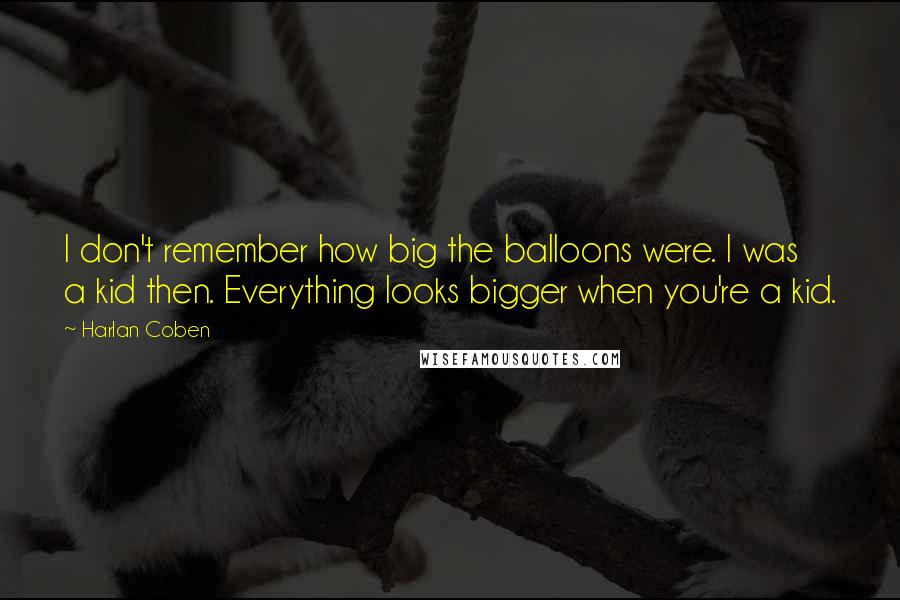 Harlan Coben Quotes: I don't remember how big the balloons were. I was a kid then. Everything looks bigger when you're a kid.