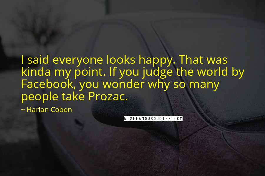 Harlan Coben Quotes: I said everyone looks happy. That was kinda my point. If you judge the world by Facebook, you wonder why so many people take Prozac.