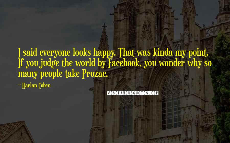 Harlan Coben Quotes: I said everyone looks happy. That was kinda my point. If you judge the world by Facebook, you wonder why so many people take Prozac.