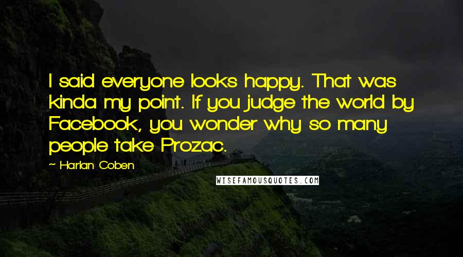 Harlan Coben Quotes: I said everyone looks happy. That was kinda my point. If you judge the world by Facebook, you wonder why so many people take Prozac.