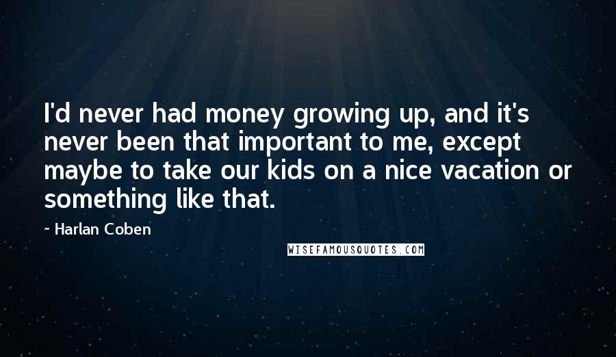 Harlan Coben Quotes: I'd never had money growing up, and it's never been that important to me, except maybe to take our kids on a nice vacation or something like that.