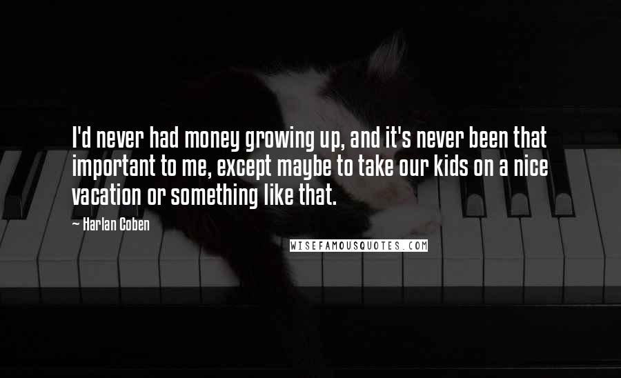 Harlan Coben Quotes: I'd never had money growing up, and it's never been that important to me, except maybe to take our kids on a nice vacation or something like that.