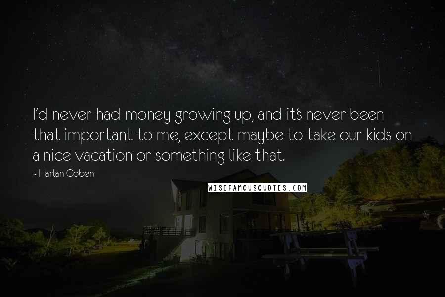 Harlan Coben Quotes: I'd never had money growing up, and it's never been that important to me, except maybe to take our kids on a nice vacation or something like that.