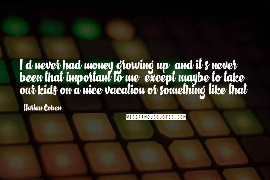 Harlan Coben Quotes: I'd never had money growing up, and it's never been that important to me, except maybe to take our kids on a nice vacation or something like that.