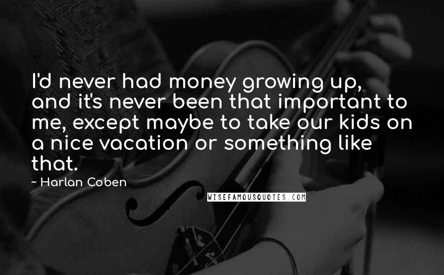 Harlan Coben Quotes: I'd never had money growing up, and it's never been that important to me, except maybe to take our kids on a nice vacation or something like that.