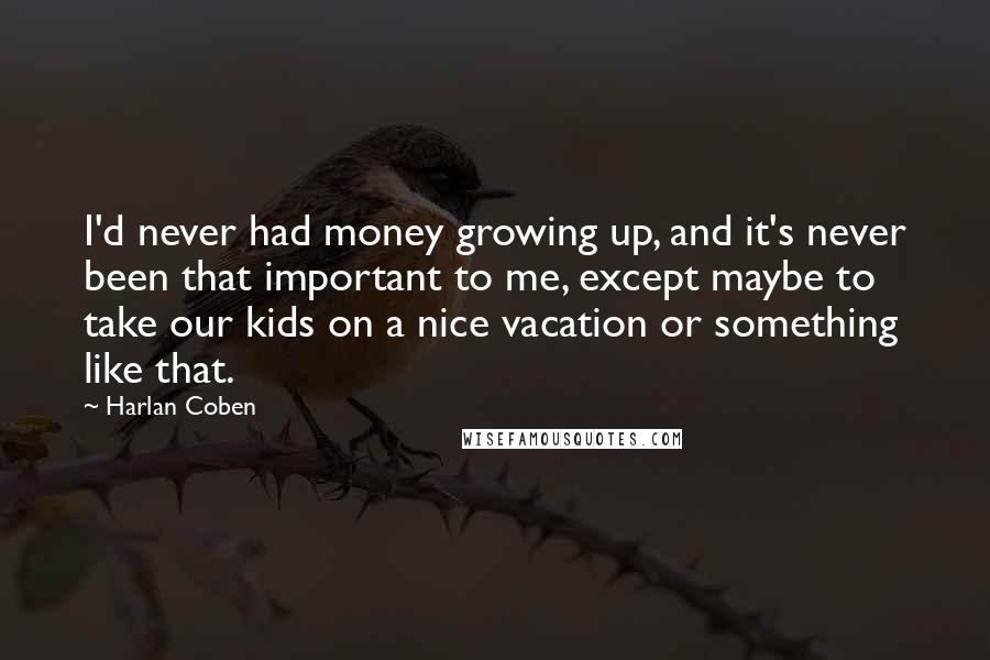 Harlan Coben Quotes: I'd never had money growing up, and it's never been that important to me, except maybe to take our kids on a nice vacation or something like that.