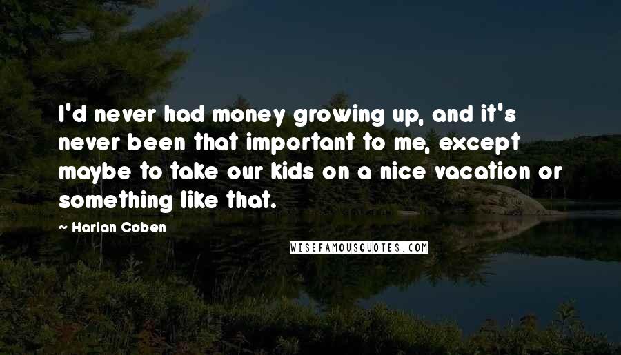 Harlan Coben Quotes: I'd never had money growing up, and it's never been that important to me, except maybe to take our kids on a nice vacation or something like that.