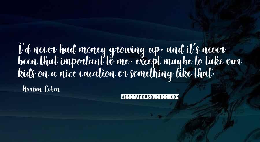 Harlan Coben Quotes: I'd never had money growing up, and it's never been that important to me, except maybe to take our kids on a nice vacation or something like that.