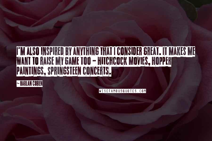Harlan Coben Quotes: I'm also inspired by anything that I consider great. It makes me want to raise my game too - Hitchcock movies, Hopper paintings, Springsteen concerts.