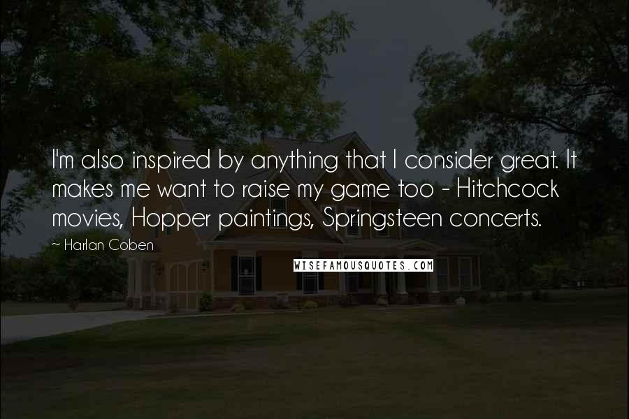 Harlan Coben Quotes: I'm also inspired by anything that I consider great. It makes me want to raise my game too - Hitchcock movies, Hopper paintings, Springsteen concerts.