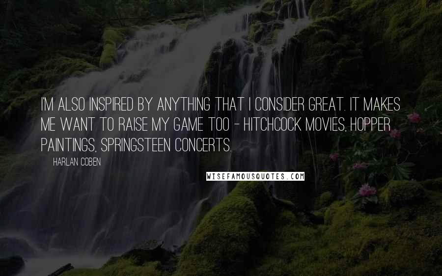 Harlan Coben Quotes: I'm also inspired by anything that I consider great. It makes me want to raise my game too - Hitchcock movies, Hopper paintings, Springsteen concerts.