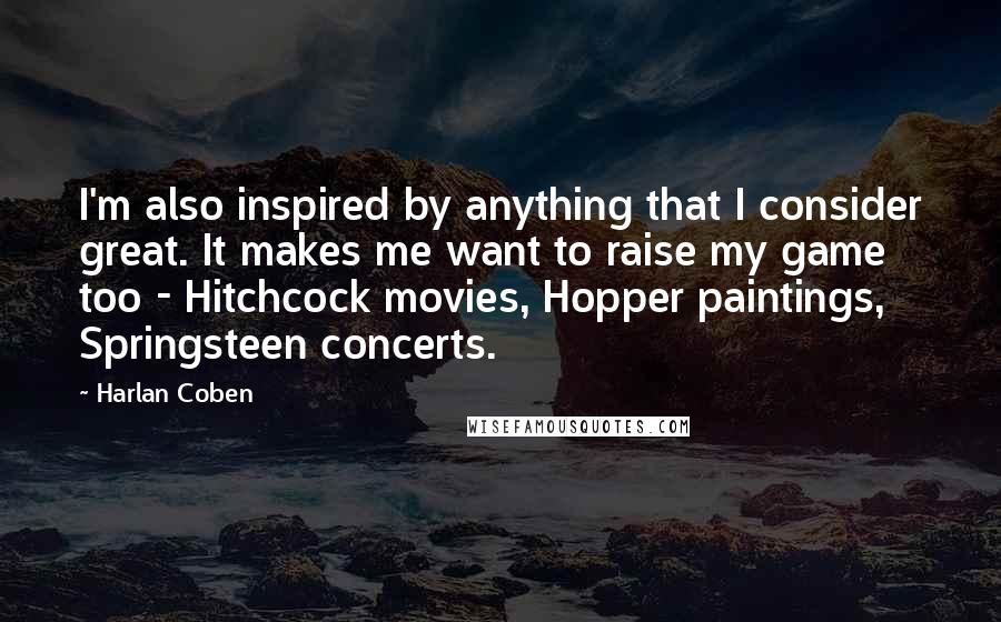 Harlan Coben Quotes: I'm also inspired by anything that I consider great. It makes me want to raise my game too - Hitchcock movies, Hopper paintings, Springsteen concerts.
