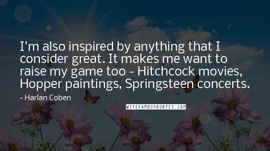 Harlan Coben Quotes: I'm also inspired by anything that I consider great. It makes me want to raise my game too - Hitchcock movies, Hopper paintings, Springsteen concerts.