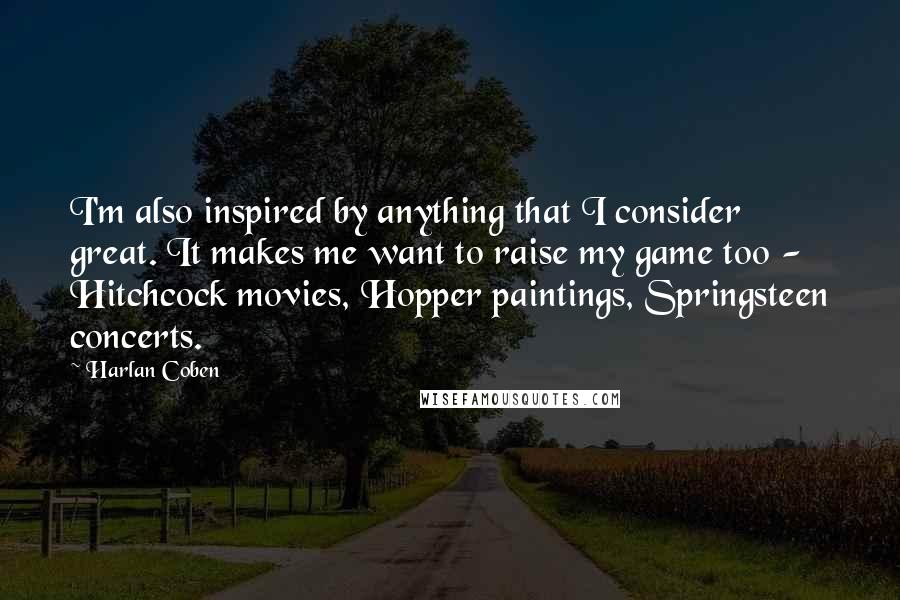 Harlan Coben Quotes: I'm also inspired by anything that I consider great. It makes me want to raise my game too - Hitchcock movies, Hopper paintings, Springsteen concerts.