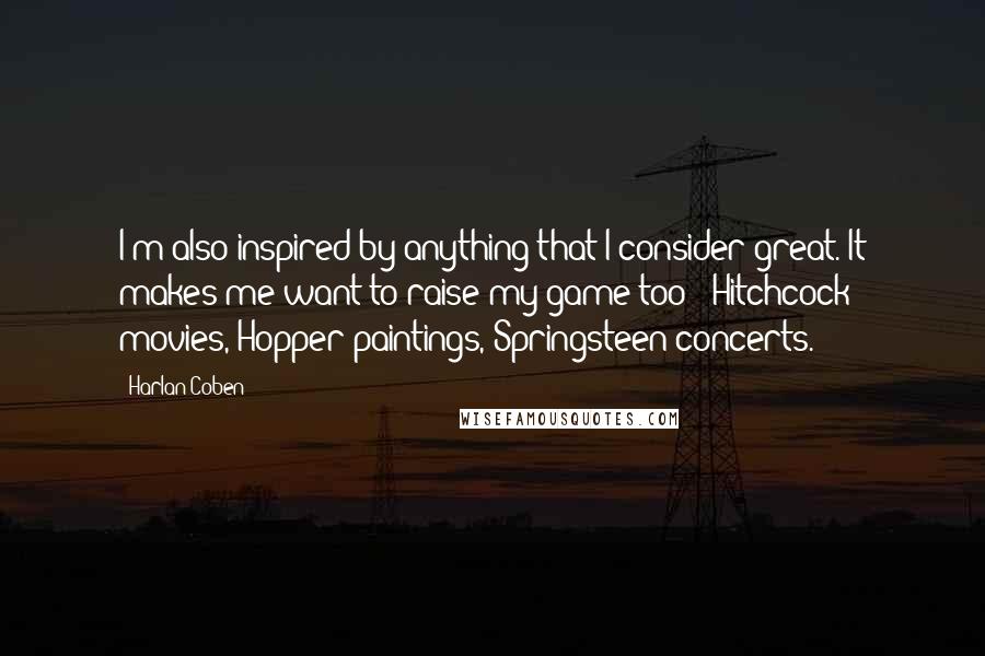 Harlan Coben Quotes: I'm also inspired by anything that I consider great. It makes me want to raise my game too - Hitchcock movies, Hopper paintings, Springsteen concerts.