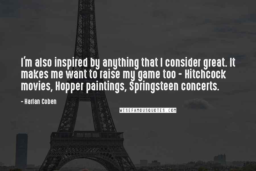 Harlan Coben Quotes: I'm also inspired by anything that I consider great. It makes me want to raise my game too - Hitchcock movies, Hopper paintings, Springsteen concerts.