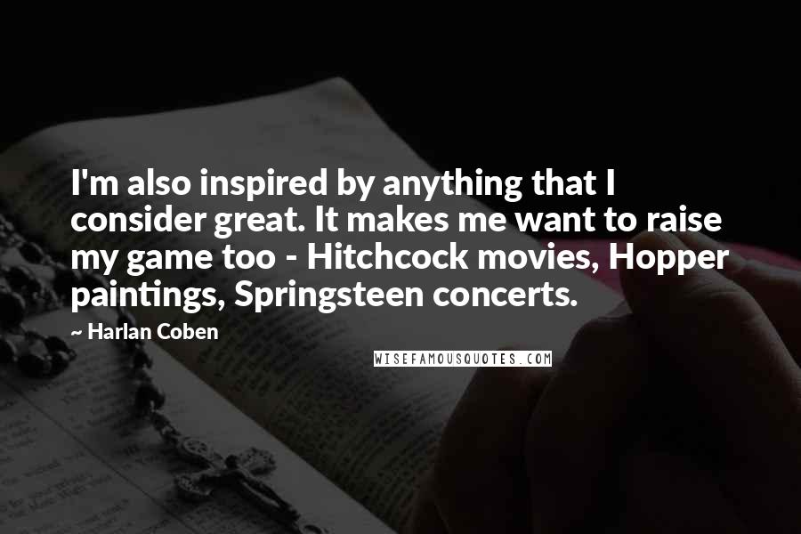 Harlan Coben Quotes: I'm also inspired by anything that I consider great. It makes me want to raise my game too - Hitchcock movies, Hopper paintings, Springsteen concerts.