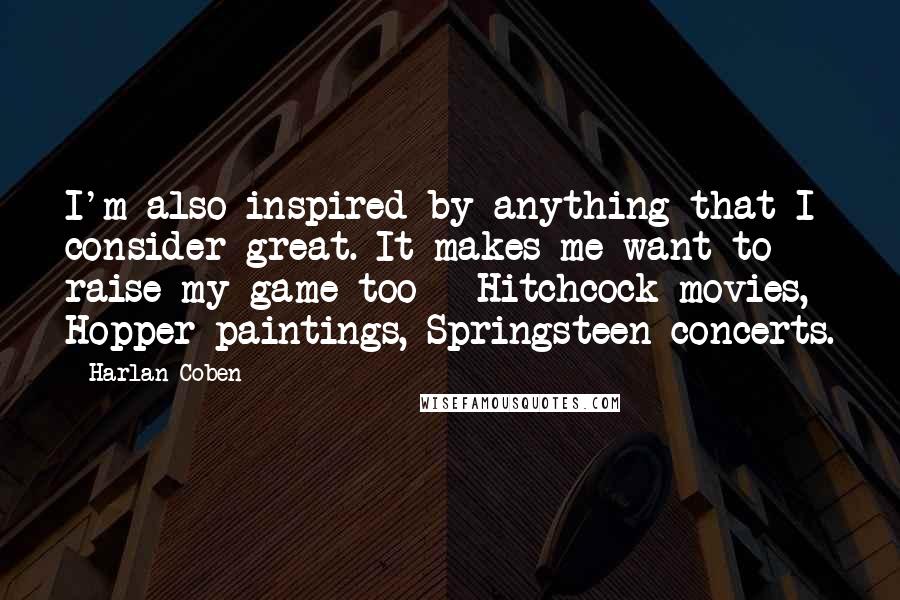 Harlan Coben Quotes: I'm also inspired by anything that I consider great. It makes me want to raise my game too - Hitchcock movies, Hopper paintings, Springsteen concerts.