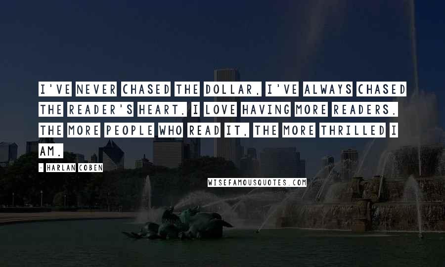 Harlan Coben Quotes: I've never chased the dollar, I've always chased the reader's heart. I love having more readers. The more people who read it, the more thrilled I am.