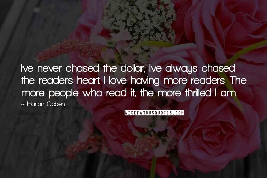 Harlan Coben Quotes: I've never chased the dollar, I've always chased the reader's heart. I love having more readers. The more people who read it, the more thrilled I am.