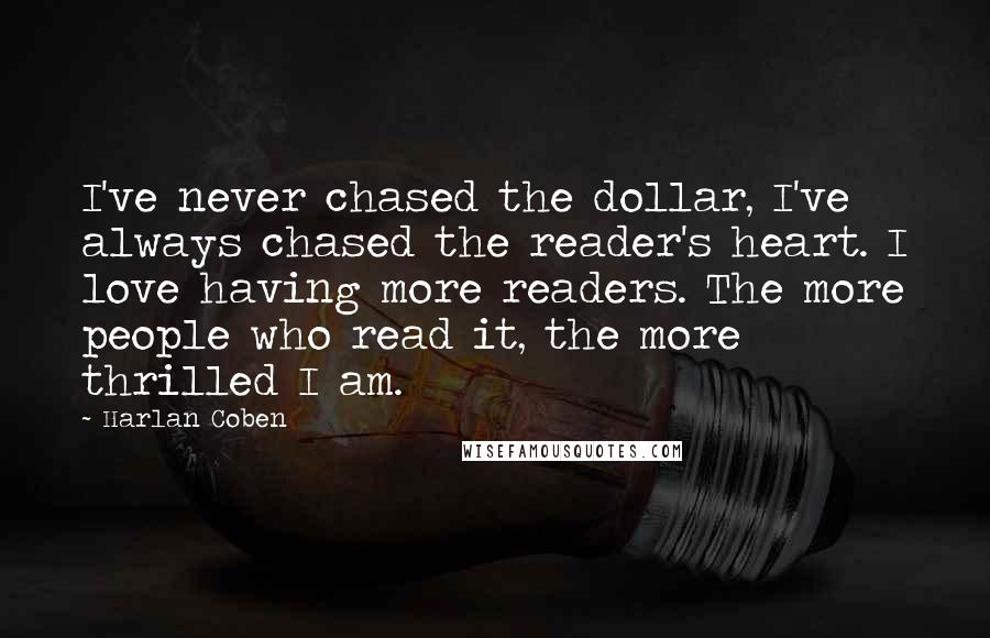 Harlan Coben Quotes: I've never chased the dollar, I've always chased the reader's heart. I love having more readers. The more people who read it, the more thrilled I am.