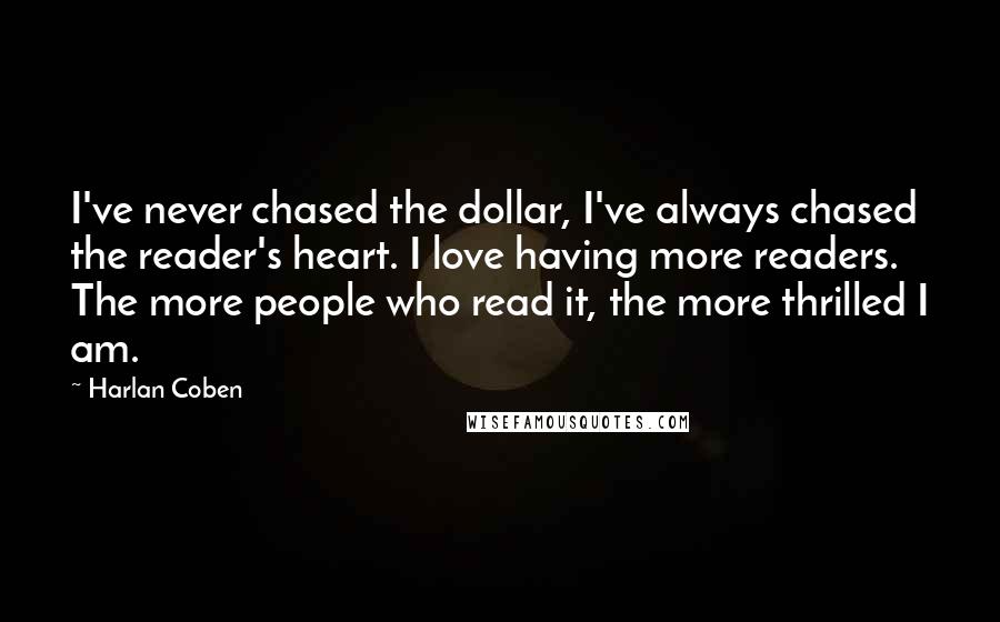 Harlan Coben Quotes: I've never chased the dollar, I've always chased the reader's heart. I love having more readers. The more people who read it, the more thrilled I am.