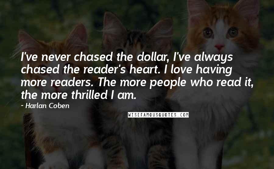 Harlan Coben Quotes: I've never chased the dollar, I've always chased the reader's heart. I love having more readers. The more people who read it, the more thrilled I am.