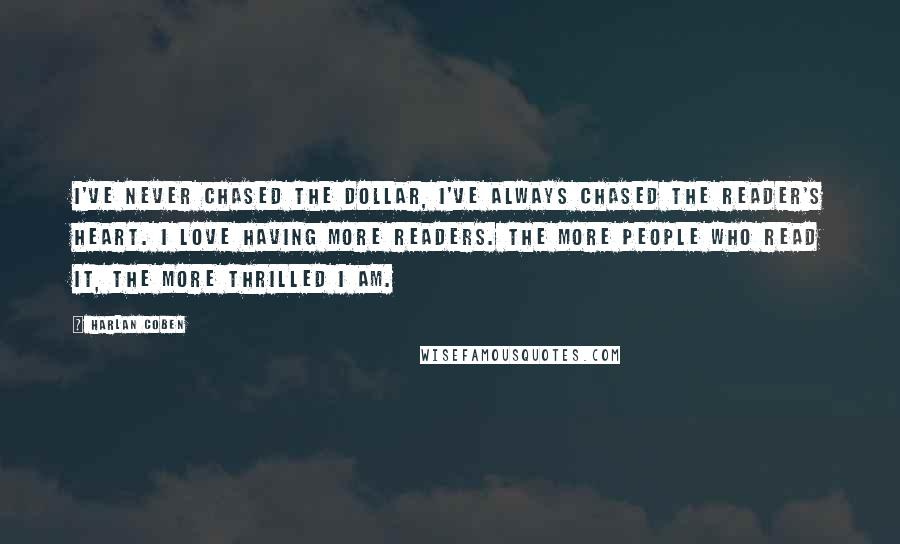 Harlan Coben Quotes: I've never chased the dollar, I've always chased the reader's heart. I love having more readers. The more people who read it, the more thrilled I am.