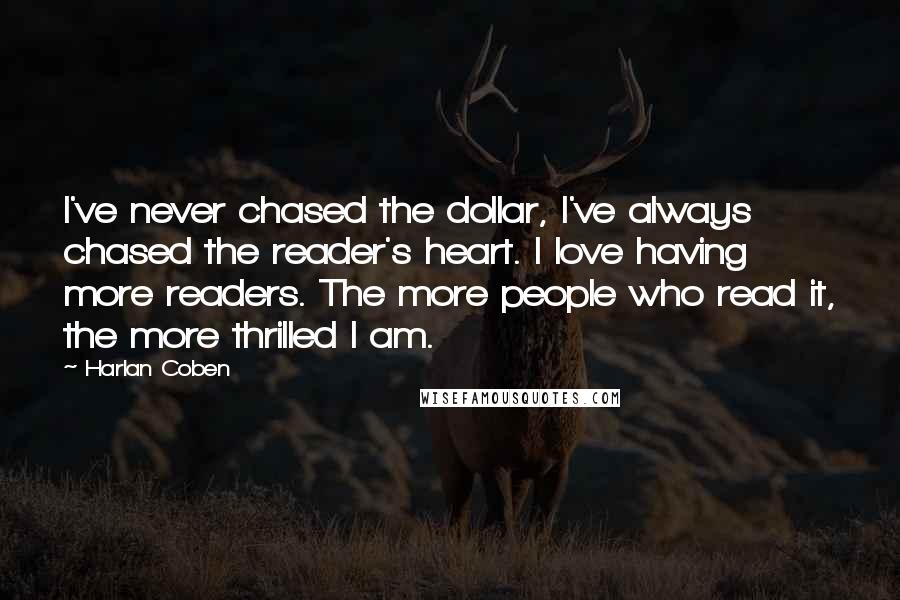 Harlan Coben Quotes: I've never chased the dollar, I've always chased the reader's heart. I love having more readers. The more people who read it, the more thrilled I am.