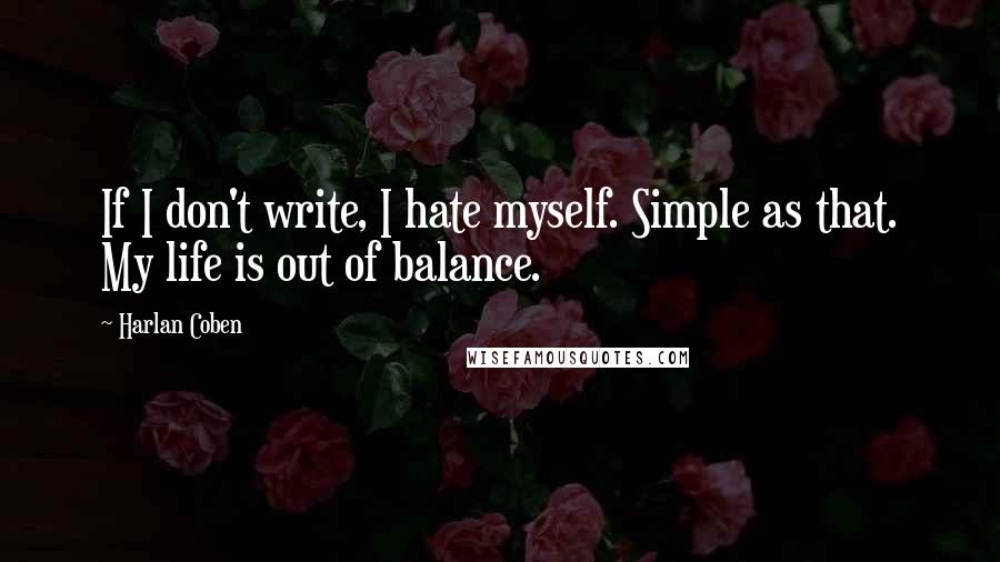 Harlan Coben Quotes: If I don't write, I hate myself. Simple as that. My life is out of balance.