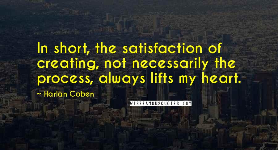 Harlan Coben Quotes: In short, the satisfaction of creating, not necessarily the process, always lifts my heart.