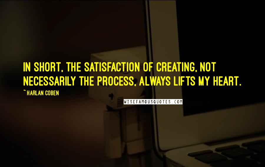 Harlan Coben Quotes: In short, the satisfaction of creating, not necessarily the process, always lifts my heart.