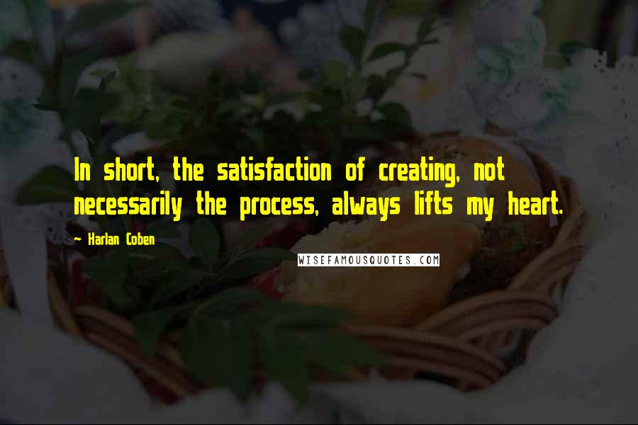 Harlan Coben Quotes: In short, the satisfaction of creating, not necessarily the process, always lifts my heart.