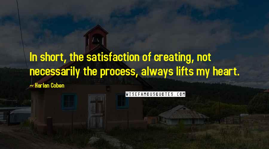 Harlan Coben Quotes: In short, the satisfaction of creating, not necessarily the process, always lifts my heart.