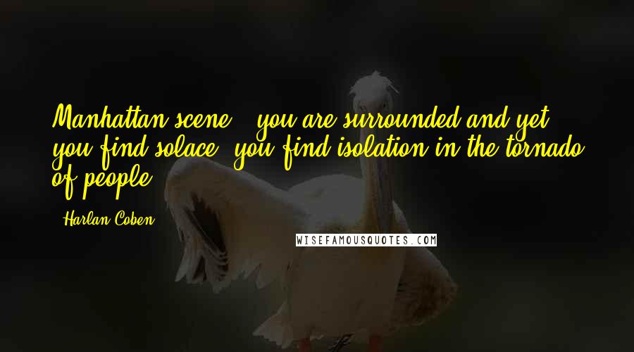 Harlan Coben Quotes: Manhattan scene - you are surrounded and yet you find solace; you find isolation in the tornado of people.