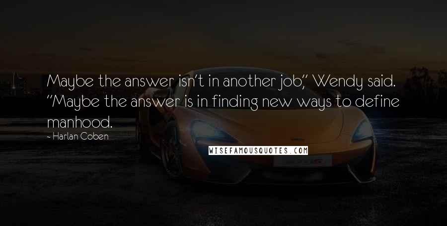 Harlan Coben Quotes: Maybe the answer isn't in another job," Wendy said. "Maybe the answer is in finding new ways to define manhood.