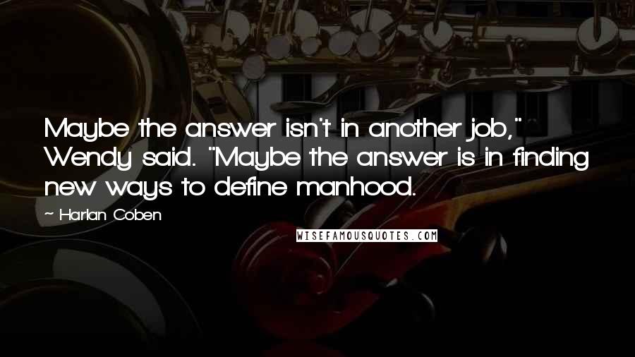Harlan Coben Quotes: Maybe the answer isn't in another job," Wendy said. "Maybe the answer is in finding new ways to define manhood.