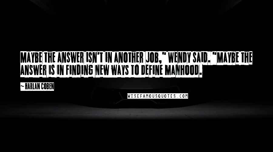 Harlan Coben Quotes: Maybe the answer isn't in another job," Wendy said. "Maybe the answer is in finding new ways to define manhood.