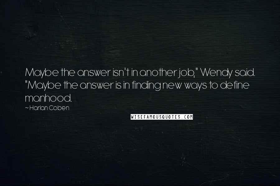 Harlan Coben Quotes: Maybe the answer isn't in another job," Wendy said. "Maybe the answer is in finding new ways to define manhood.