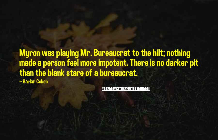 Harlan Coben Quotes: Myron was playing Mr. Bureaucrat to the hilt; nothing made a person feel more impotent. There is no darker pit than the blank stare of a bureaucrat.