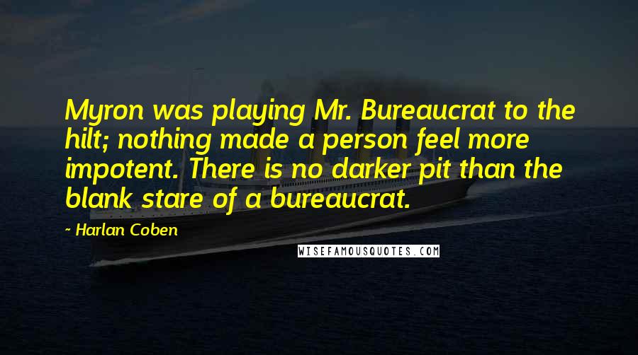 Harlan Coben Quotes: Myron was playing Mr. Bureaucrat to the hilt; nothing made a person feel more impotent. There is no darker pit than the blank stare of a bureaucrat.