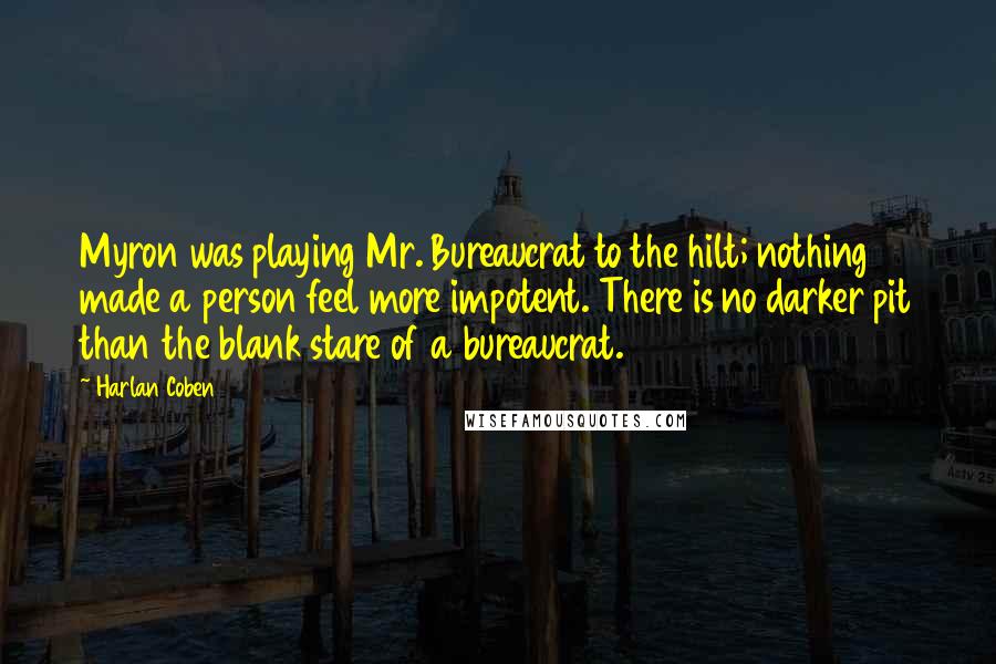 Harlan Coben Quotes: Myron was playing Mr. Bureaucrat to the hilt; nothing made a person feel more impotent. There is no darker pit than the blank stare of a bureaucrat.