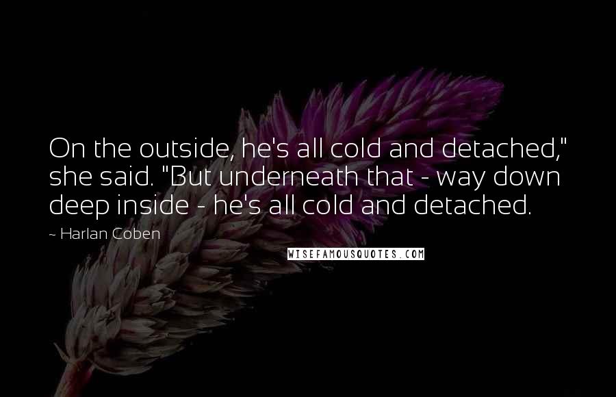 Harlan Coben Quotes: On the outside, he's all cold and detached," she said. "But underneath that - way down deep inside - he's all cold and detached.