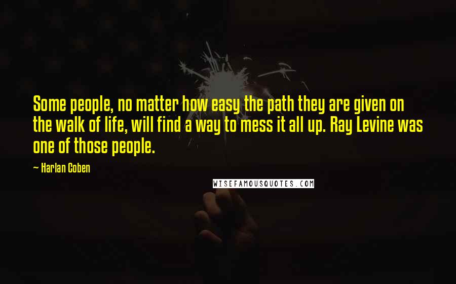 Harlan Coben Quotes: Some people, no matter how easy the path they are given on the walk of life, will find a way to mess it all up. Ray Levine was one of those people.