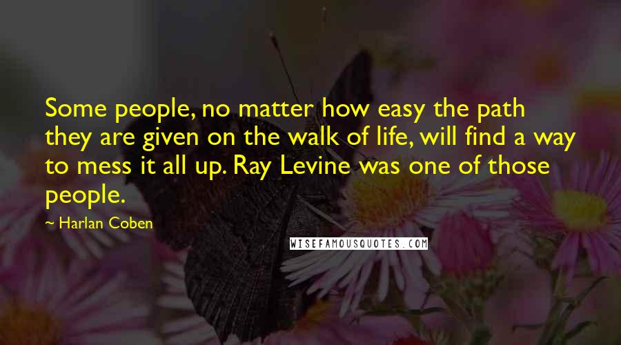 Harlan Coben Quotes: Some people, no matter how easy the path they are given on the walk of life, will find a way to mess it all up. Ray Levine was one of those people.