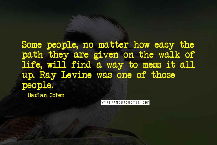 Harlan Coben Quotes: Some people, no matter how easy the path they are given on the walk of life, will find a way to mess it all up. Ray Levine was one of those people.