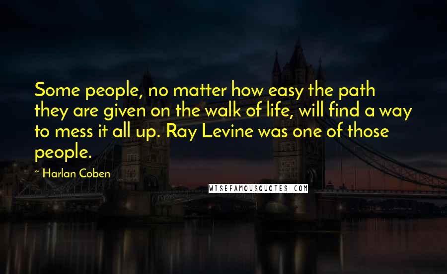 Harlan Coben Quotes: Some people, no matter how easy the path they are given on the walk of life, will find a way to mess it all up. Ray Levine was one of those people.