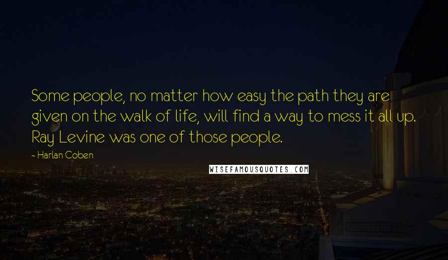 Harlan Coben Quotes: Some people, no matter how easy the path they are given on the walk of life, will find a way to mess it all up. Ray Levine was one of those people.