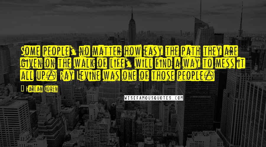 Harlan Coben Quotes: Some people, no matter how easy the path they are given on the walk of life, will find a way to mess it all up. Ray Levine was one of those people.